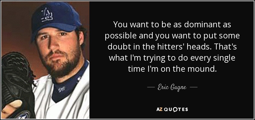 You want to be as dominant as possible and you want to put some doubt in the hitters' heads. That's what I'm trying to do every single time I'm on the mound. - Eric Gagne