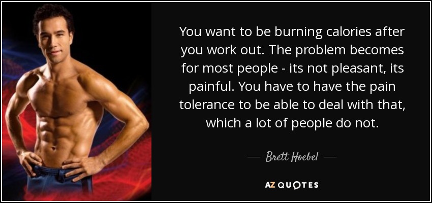 You want to be burning calories after you work out. The problem becomes for most people - its not pleasant, its painful. You have to have the pain tolerance to be able to deal with that, which a lot of people do not. - Brett Hoebel