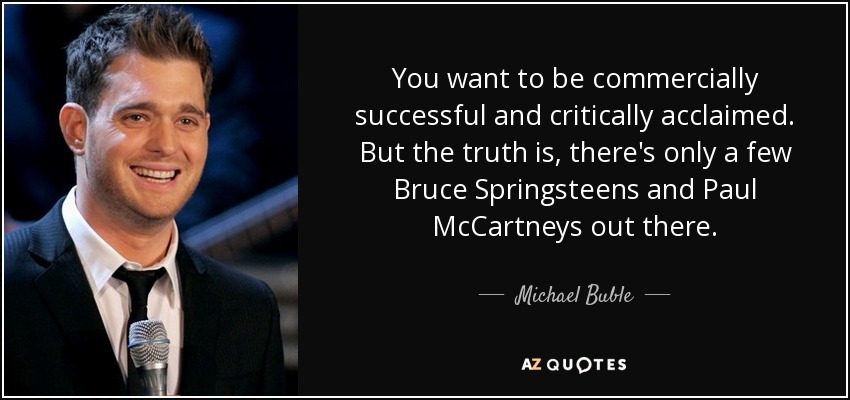 You want to be commercially successful and critically acclaimed. But the truth is, there's only a few Bruce Springsteens and Paul McCartneys out there. - Michael Buble