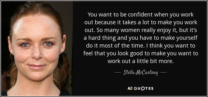 You want to be confident when you work out because it takes a lot to make you work out. So many women really enjoy it, but it's a hard thing and you have to make yourself do it most of the time. I think you want to feel that you look good to make you want to work out a little bit more. - Stella McCartney