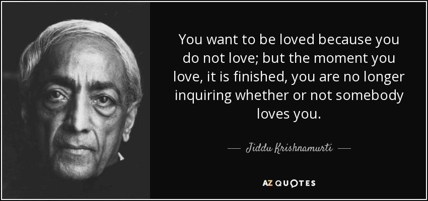 You want to be loved because you do not love; but the moment you love, it is finished, you are no longer inquiring whether or not somebody loves you. - Jiddu Krishnamurti