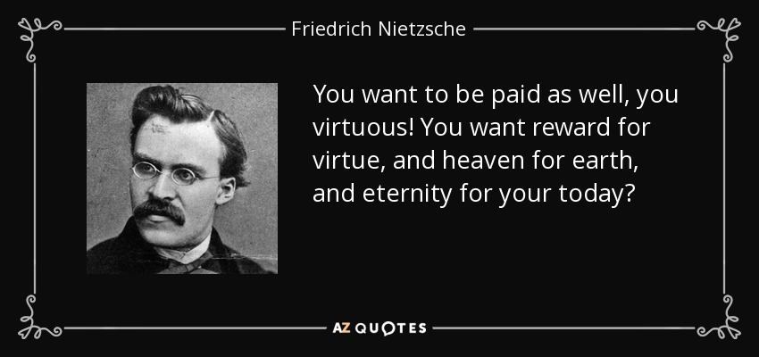 You want to be paid as well, you virtuous! You want reward for virtue, and heaven for earth, and eternity for your today? - Friedrich Nietzsche