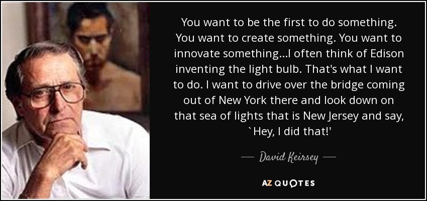 You want to be the first to do something. You want to create something. You want to innovate something...I often think of Edison inventing the light bulb. That's what I want to do. I want to drive over the bridge coming out of New York there and look down on that sea of lights that is New Jersey and say, `Hey, I did that!' - David Keirsey