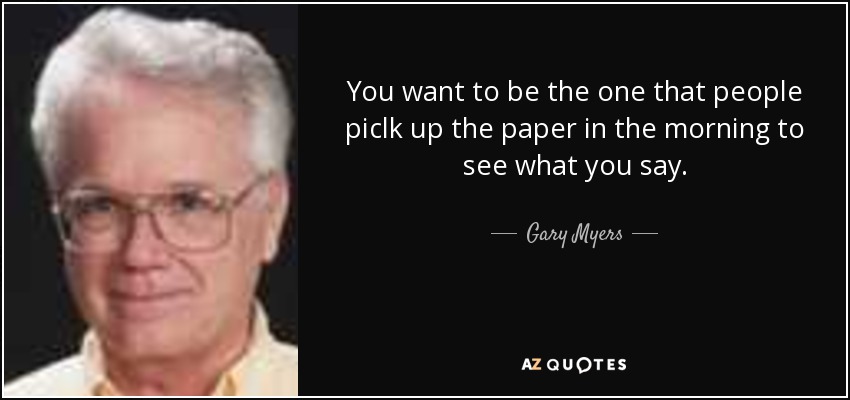 You want to be the one that people piclk up the paper in the morning to see what you say. - Gary Myers