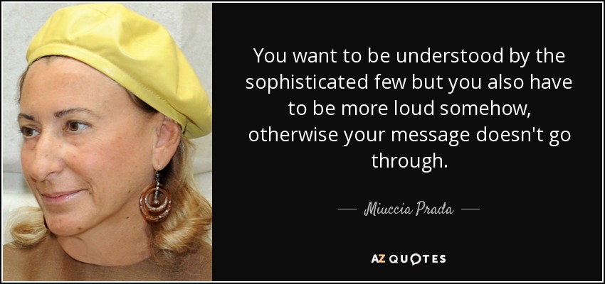 You want to be understood by the sophisticated few but you also have to be more loud somehow, otherwise your message doesn't go through. - Miuccia Prada