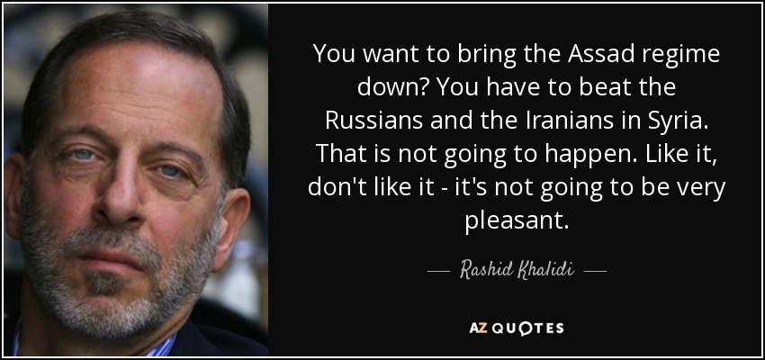 You want to bring the Assad regime down? You have to beat the Russians and the Iranians in Syria. That is not going to happen. Like it, don't like it - it's not going to be very pleasant. - Rashid Khalidi
