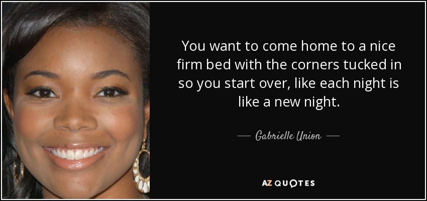 You want to come home to a nice firm bed with the corners tucked in so you start over, like each night is like a new night. - Gabrielle Union