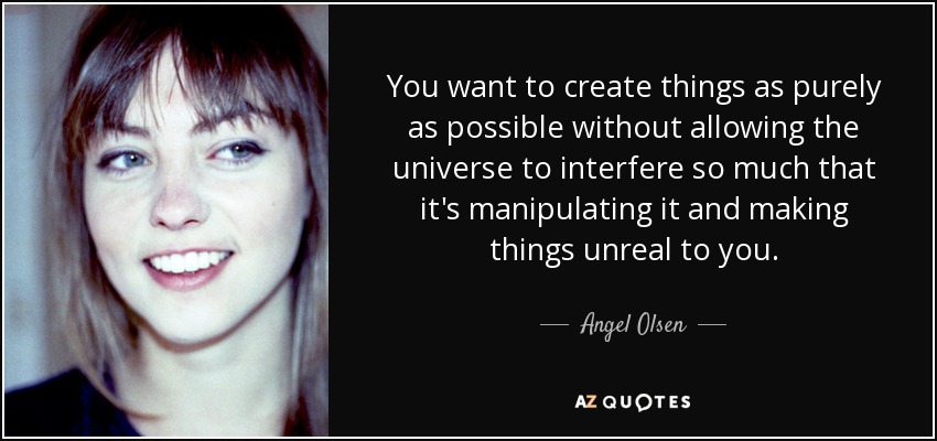 You want to create things as purely as possible without allowing the universe to interfere so much that it's manipulating it and making things unreal to you. - Angel Olsen