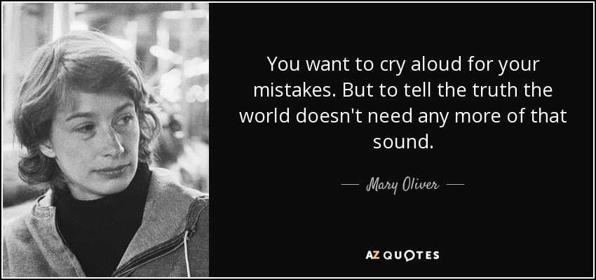 You want to cry aloud for your mistakes. But to tell the truth the world doesn't need any more of that sound. - Mary Oliver