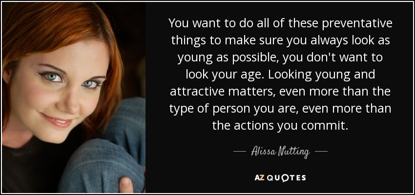 You want to do all of these preventative things to make sure you always look as young as possible, you don't want to look your age. Looking young and attractive matters, even more than the type of person you are, even more than the actions you commit. - Alissa Nutting