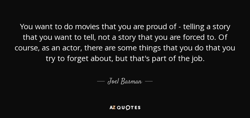 You want to do movies that you are proud of - telling a story that you want to tell, not a story that you are forced to. Of course, as an actor, there are some things that you do that you try to forget about, but that's part of the job. - Joel Basman