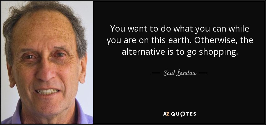 You want to do what you can while you are on this earth. Otherwise, the alternative is to go shopping. - Saul Landau