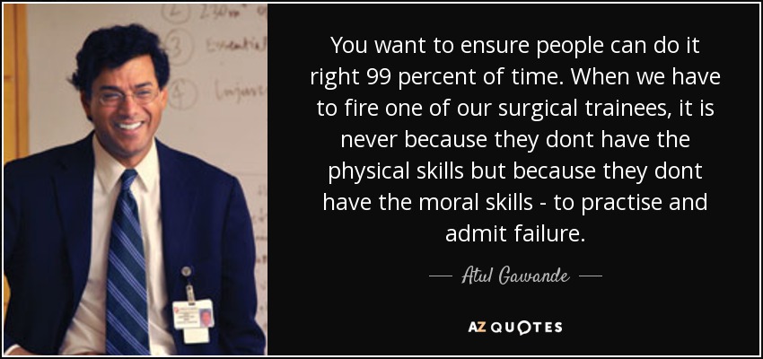 You want to ensure people can do it right 99 percent of time. When we have to fire one of our surgical trainees, it is never because they dont have the physical skills but because they dont have the moral skills - to practise and admit failure. - Atul Gawande