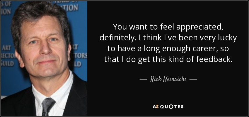 You want to feel appreciated, definitely. I think I've been very lucky to have a long enough career, so that I do get this kind of feedback. - Rick Heinrichs