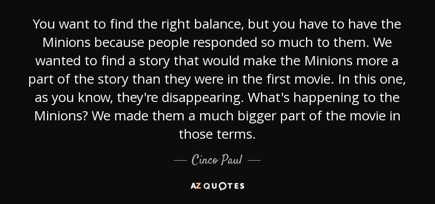 You want to find the right balance, but you have to have the Minions because people responded so much to them. We wanted to find a story that would make the Minions more a part of the story than they were in the first movie. In this one, as you know, they're disappearing. What's happening to the Minions? We made them a much bigger part of the movie in those terms. - Cinco Paul