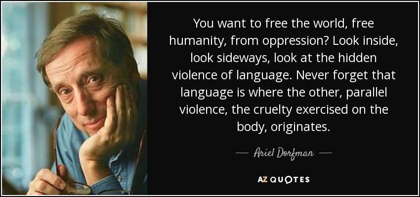 You want to free the world, free humanity, from oppression? Look inside, look sideways, look at the hidden violence of language. Never forget that language is where the other, parallel violence, the cruelty exercised on the body, originates. - Ariel Dorfman