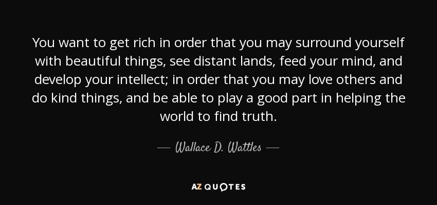 You want to get rich in order that you may surround yourself with beautiful things, see distant lands, feed your mind, and develop your intellect; in order that you may love others and do kind things, and be able to play a good part in helping the world to find truth. - Wallace D. Wattles