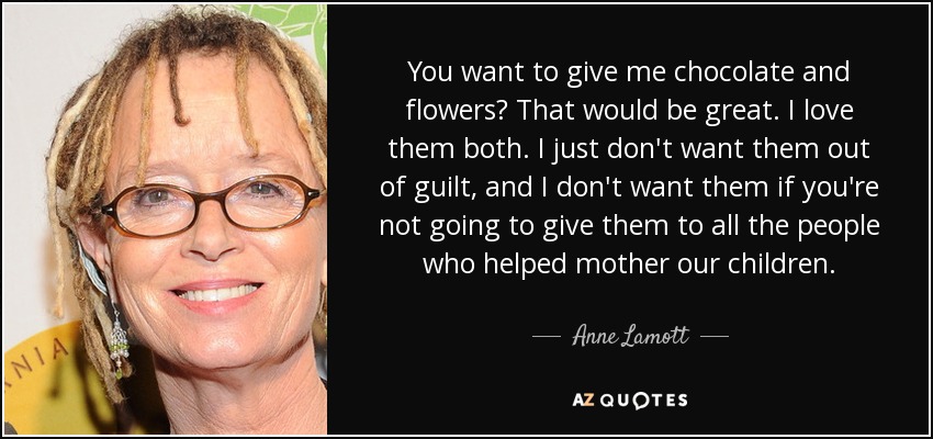 You want to give me chocolate and flowers? That would be great. I love them both. I just don't want them out of guilt, and I don't want them if you're not going to give them to all the people who helped mother our children. - Anne Lamott