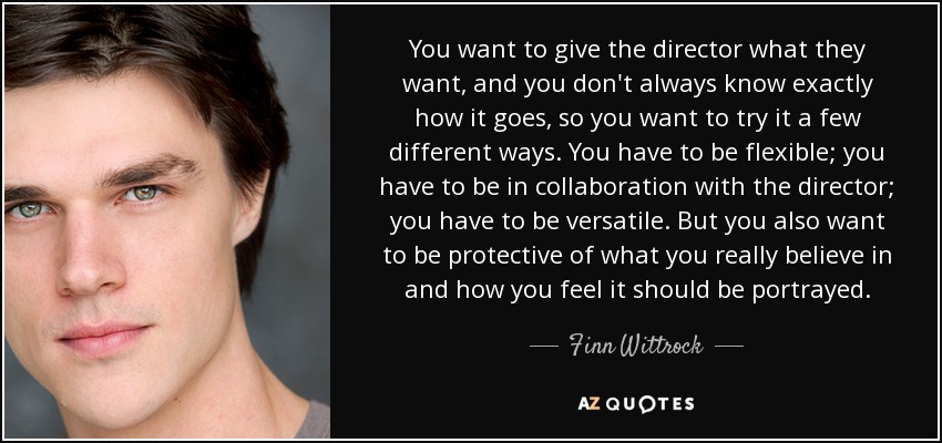 You want to give the director what they want, and you don't always know exactly how it goes, so you want to try it a few different ways. You have to be flexible; you have to be in collaboration with the director; you have to be versatile. But you also want to be protective of what you really believe in and how you feel it should be portrayed. - Finn Wittrock
