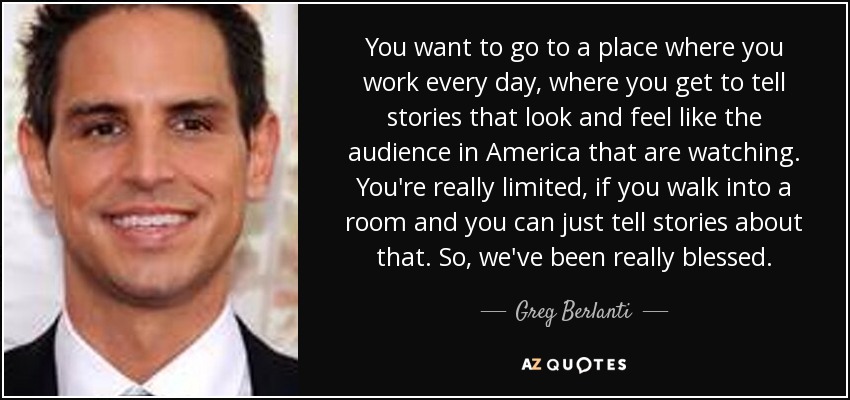 You want to go to a place where you work every day, where you get to tell stories that look and feel like the audience in America that are watching. You're really limited, if you walk into a room and you can just tell stories about that. So, we've been really blessed. - Greg Berlanti