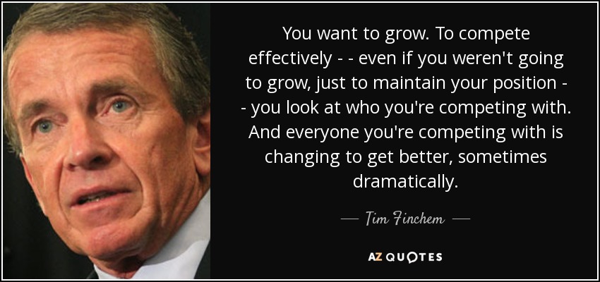 You want to grow. To compete effectively - - even if you weren't going to grow, just to maintain your position - - you look at who you're competing with. And everyone you're competing with is changing to get better, sometimes dramatically. - Tim Finchem