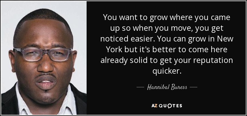 You want to grow where you came up so when you move, you get noticed easier. You can grow in New York but it's better to come here already solid to get your reputation quicker. - Hannibal Buress