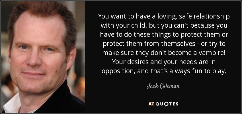 You want to have a loving, safe relationship with your child, but you can't because you have to do these things to protect them or protect them from themselves - or try to make sure they don't become a vampire! Your desires and your needs are in opposition, and that's always fun to play. - Jack Coleman