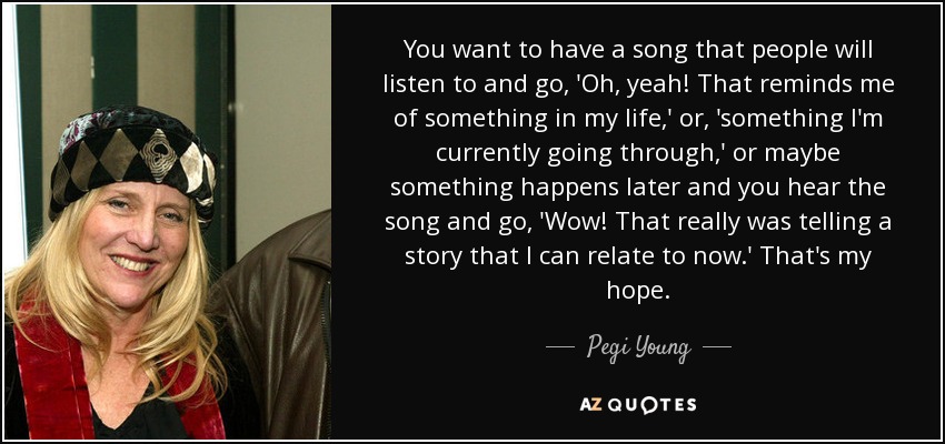 You want to have a song that people will listen to and go, 'Oh, yeah! That reminds me of something in my life,' or, 'something I'm currently going through,' or maybe something happens later and you hear the song and go, 'Wow! That really was telling a story that I can relate to now.' That's my hope. - Pegi Young