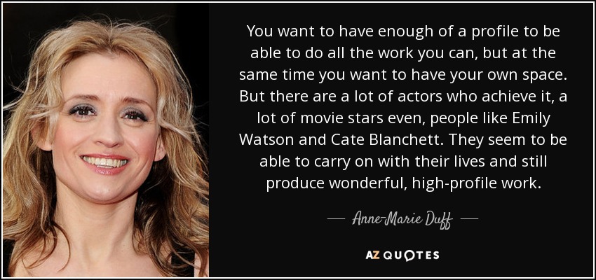 You want to have enough of a profile to be able to do all the work you can, but at the same time you want to have your own space. But there are a lot of actors who achieve it, a lot of movie stars even, people like Emily Watson and Cate Blanchett. They seem to be able to carry on with their lives and still produce wonderful, high-profile work. - Anne-Marie Duff