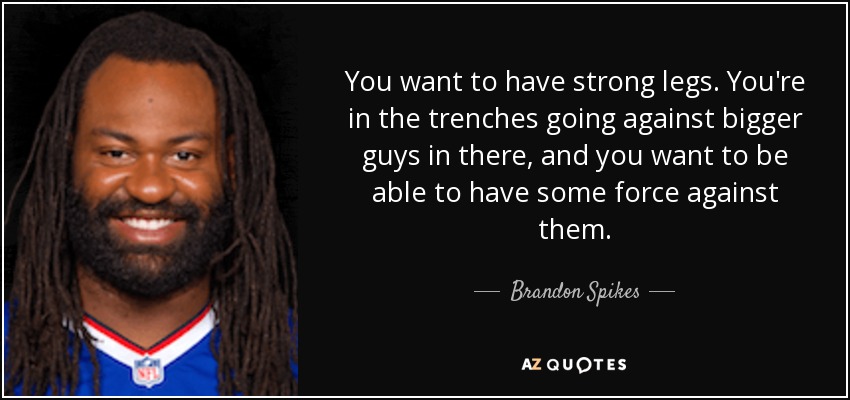 You want to have strong legs. You're in the trenches going against bigger guys in there, and you want to be able to have some force against them. - Brandon Spikes