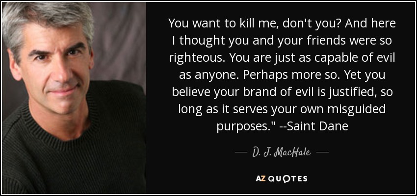 You want to kill me, don't you? And here I thought you and your friends were so righteous. You are just as capable of evil as anyone. Perhaps more so. Yet you believe your brand of evil is justified, so long as it serves your own misguided purposes.