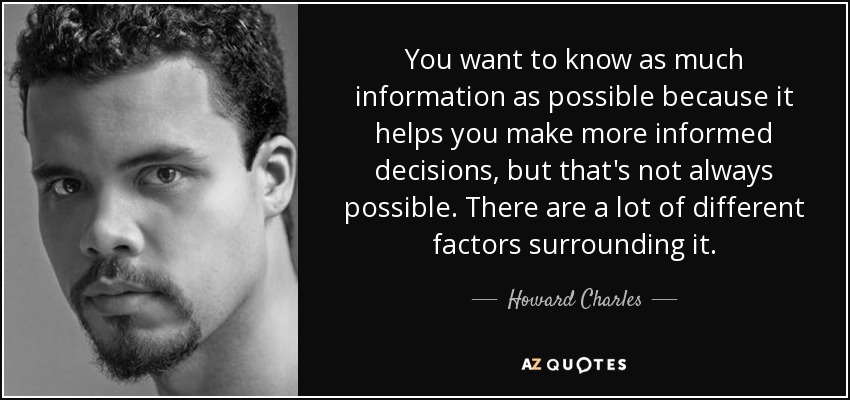 You want to know as much information as possible because it helps you make more informed decisions, but that's not always possible. There are a lot of different factors surrounding it. - Howard Charles