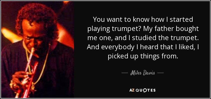 You want to know how I started playing trumpet? My father bought me one, and I studied the trumpet. And everybody I heard that I liked, I picked up things from. - Miles Davis