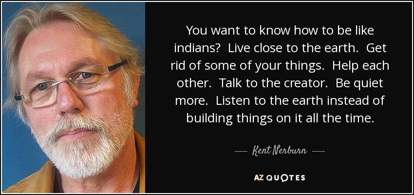 You want to know how to be like indians? Live close to the earth. Get rid of some of your things. Help each other. Talk to the creator. Be quiet more. Listen to the earth instead of building things on it all the time. - Kent Nerburn