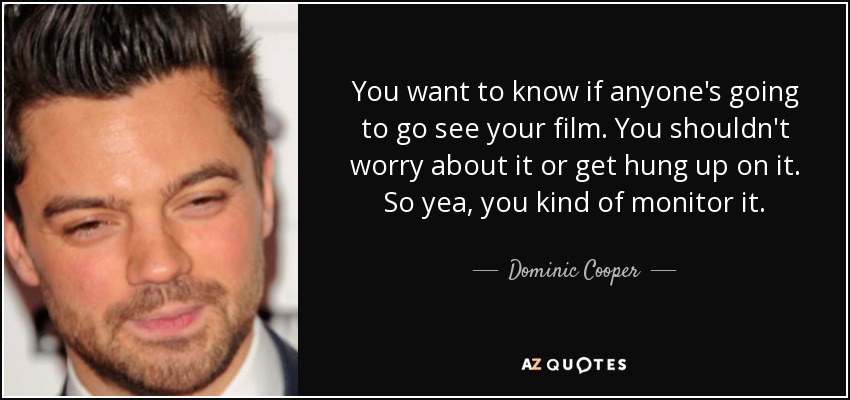 You want to know if anyone's going to go see your film. You shouldn't worry about it or get hung up on it. So yea, you kind of monitor it. - Dominic Cooper