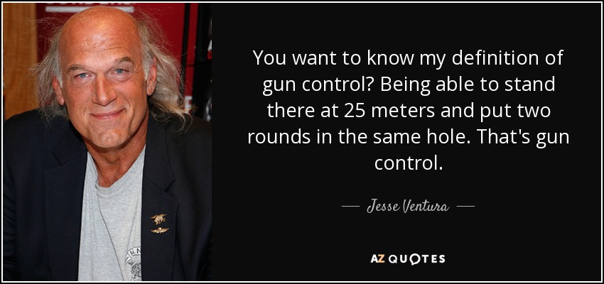 You want to know my definition of gun control? Being able to stand there at 25 meters and put two rounds in the same hole. That's gun control. - Jesse Ventura