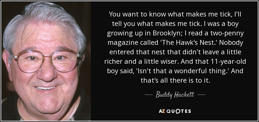 You want to know what makes me tick, I'll tell you what makes me tick. I was a boy growing up in Brooklyn; I read a two-penny magazine called 'The Hawk's Nest.' Nobody entered that nest that didn't leave a little richer and a little wiser. And that 11-year-old boy said, 'Isn't that a wonderful thing.' And that's all there is to it. - Buddy Hackett