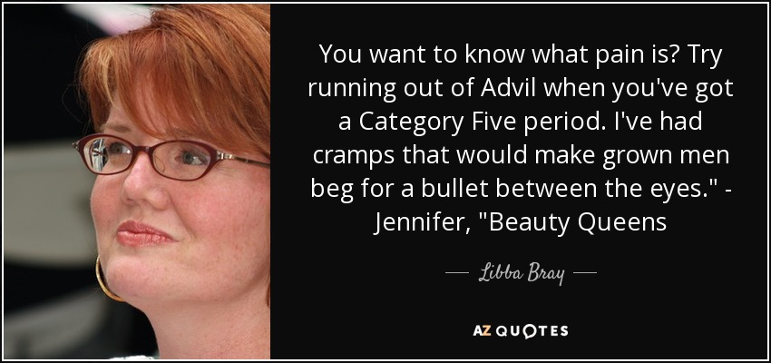 You want to know what pain is? Try running out of Advil when you've got a Category Five period. I've had cramps that would make grown men beg for a bullet between the eyes.