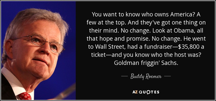 You want to know who owns America? A few at the top. And they've got one thing on their mind. No change. Look at Obama, all that hope and promise. No change. He went to Wall Street, had a fundraiser—$35,800 a ticket—and you know who the host was? Goldman friggin' Sachs. - Buddy Roemer