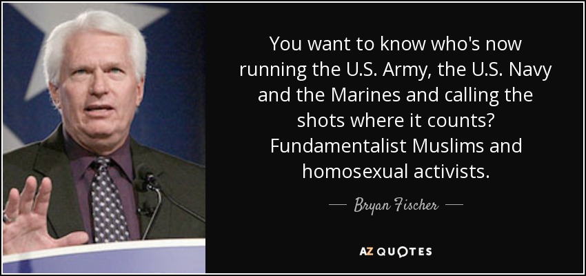 You want to know who's now running the U.S. Army, the U.S. Navy and the Marines and calling the shots where it counts? Fundamentalist Muslims and homosexual activists. - Bryan Fischer
