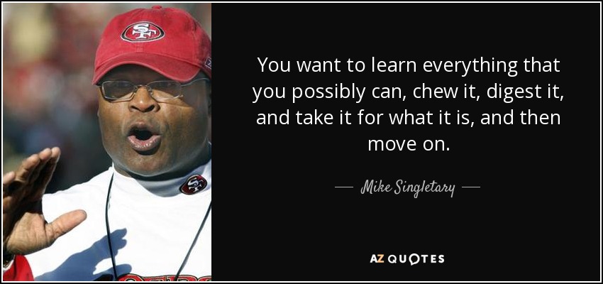 You want to learn everything that you possibly can, chew it, digest it, and take it for what it is, and then move on. - Mike Singletary