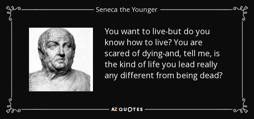 You want to live-but do you know how to live? You are scared of dying-and, tell me, is the kind of life you lead really any different from being dead? - Seneca the Younger