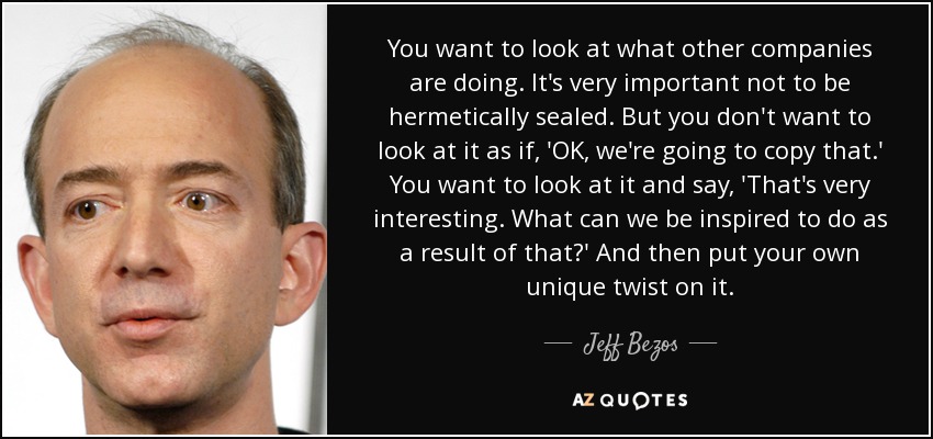 You want to look at what other companies are doing. It's very important not to be hermetically sealed. But you don't want to look at it as if, 'OK, we're going to copy that.' You want to look at it and say, 'That's very interesting. What can we be inspired to do as a result of that?' And then put your own unique twist on it. - Jeff Bezos