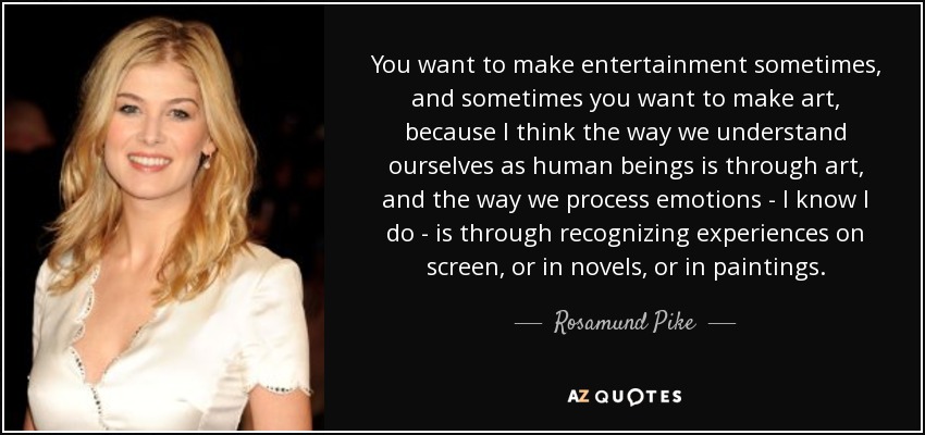 You want to make entertainment sometimes, and sometimes you want to make art, because I think the way we understand ourselves as human beings is through art, and the way we process emotions - I know I do - is through recognizing experiences on screen, or in novels, or in paintings. - Rosamund Pike