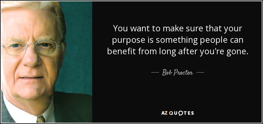 You want to make sure that your purpose is something people can benefit from long after you're gone. - Bob Proctor
