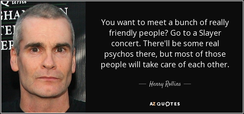 You want to meet a bunch of really friendly people? Go to a Slayer concert. There'll be some real psychos there, but most of those people will take care of each other. - Henry Rollins