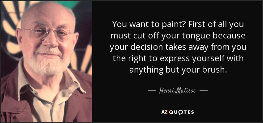 You want to paint? First of all you must cut off your tongue because your decision takes away from you the right to express yourself with anything but your brush. - Henri Matisse
