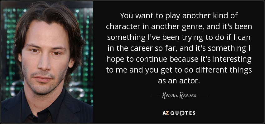 You want to play another kind of character in another genre, and it's been something I've been trying to do if I can in the career so far, and it's something I hope to continue because it's interesting to me and you get to do different things as an actor. - Keanu Reeves