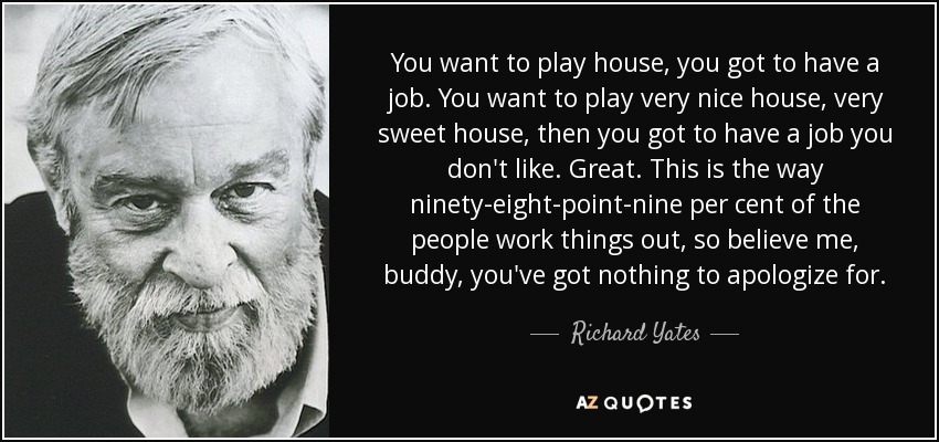 You want to play house, you got to have a job. You want to play very nice house, very sweet house, then you got to have a job you don't like. Great. This is the way ninety-eight-point-nine per cent of the people work things out, so believe me, buddy, you've got nothing to apologize for. - Richard Yates
