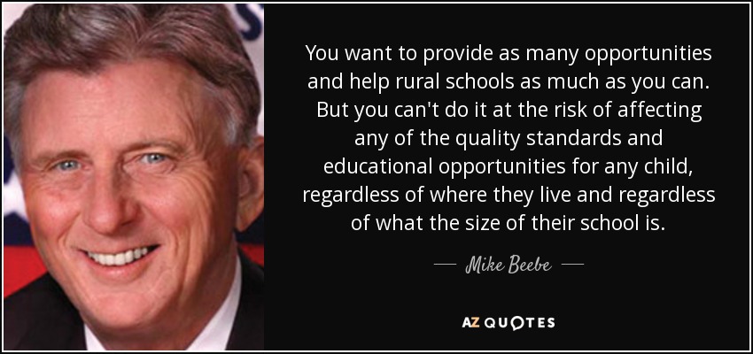 You want to provide as many opportunities and help rural schools as much as you can. But you can't do it at the risk of affecting any of the quality standards and educational opportunities for any child, regardless of where they live and regardless of what the size of their school is. - Mike Beebe